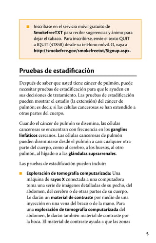 5
■
■
Inscríbase en el servicio móvil gratuito de
SmokefreeTXT para recibir sugerencias y ánimo para
dejar el tabaco. Para inscribirse, envíe el texto QUIT
a IQUIT (47848) desde su teléfono móvil. O, vaya a
http://smokefree.gov/smokefreetxt/Signup.aspx.
Pruebas de estadificación
Después de saber que usted tiene cáncer de pulmón, puede
necesitar pruebas de estadificación para que le ayuden en
sus decisiones de tratamiento. Las pruebas de estadificación
pueden mostrar el estadio (la extensión) del cáncer de
pulmón; es decir, si las células cancerosas se han extendido a
otras partes del cuerpo.
Cuando el cáncer de pulmón se disemina, las células
cancerosas se encuentran con frecuencia en los ganglios
linfáticos cercanos. Las células cancerosas de pulmón
pueden diseminarse desde el pulmón a casi cualquier otra
parte del cuerpo, como al cerebro, a los huesos, al otro
pulmón, al hígado o a las glándulas suprarrenales.
Las pruebas de estadificación pueden incluir:
Exploración de tomografía computarizada: Una
máquina de rayos X conectada a una computadora
toma una serie de imágenes detalladas de su pecho, del
abdomen, del cerebro o de otras partes de su cuerpo.
Le darán un material de contraste por medio de una
inyección en una vena del brazo o de la mano. Para
una exploración de tomografía computarizada del
abdomen, le darán también material de contraste por
la boca. El material de contraste ayuda a que las zonas
 