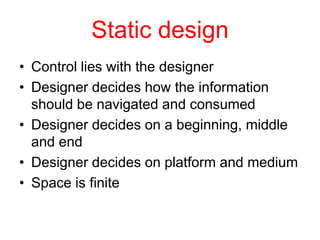 Static design
• Control lies with the designer
• Designer decides how the information
  should be navigated and consumed
• Designer decides on a beginning, middle
  and end
• Designer decides on platform and medium
• Space is finite
 