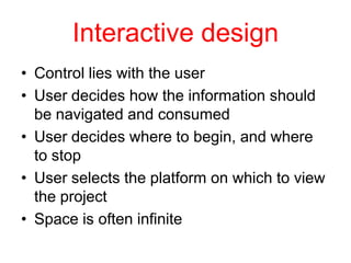 Interactive design
• Control lies with the user
• User decides how the information should
  be navigated and consumed
• User decides where to begin, and where
  to stop
• User selects the platform on which to view
  the project
• Space is often infinite
 