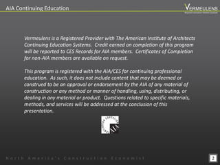2
AIA Continuing Education
Vermeulens is a Registered Provider with The American Institute of Architects
Continuing Education Systems. Credit earned on completion of this program
will be reported to CES Records for AIA members. Certificates of Completion
for non-AIA members are available on request.
This program is registered with the AIA/CES for continuing professional
education. As such, it does not include content that may be deemed or
construed to be an approval or endorsement by the AIA of any material of
construction or any method or manner of handling, using, distributing, or
dealing in any material or product. Questions related to specific materials,
methods, and services will be addressed at the conclusion of this
presentation.
N o r t h A m e r i c a ’ s C o n s t r u c t i o n E c o n o m i s t
Beyond Estimation Market Outlook
 