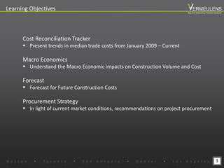 3
Learning Objectives
Cost Reconciliation Tracker
 Present trends in median trade costs from January 2009 – Current
Macro Economics
 Understand the Macro Economic impacts on Construction Volume and Cost
Forecast
 Forecast for Future Construction Costs
Procurement Strategy
 In light of current market conditions, recommendations on project procurement
B o s t o n w T o r o n t o w S a n A n t o n i o w D e n v e r w L o s A n g e l e s
Beyond Estimation Market Outlook
 