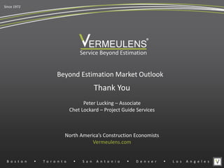 Beyond Estimation Market Outlook
Service Beyond Estimation
North America’s Construction Economists
Vermeulens.com
Thank You
Since 1972
®
B o s t o n w T o r o n t o w S a n A n t o n i o w D e n v e r w L o s A n g e l e s
Peter Lucking – Associate
Chet Lockard – Project Guide Services
 