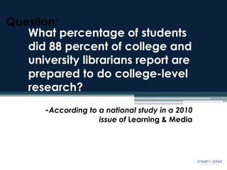 Question:
   What percentage of students
   did 88 percent of college and
   university librarians report are
   prepared to do college-level
   research?
       -According to a national study in a 2010
                     issue of Learning & Media
 