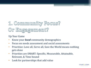 Up Your Game
• Know your local community demographics
• Focus on needs assessment and social assessments
• Prioritize: Love all, Serve all, Save the World means nothing
  gets done
• Priorities are SMART: Specific, Measurable, Attainable,
  Relevant, & Time bound
• Look for partnerships that add value
 