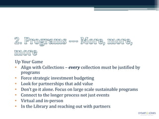 Up Your Game
• Align with Collections – every collection must be justified by
  programs
• Force strategic investment budgeting
• Look for partnerships that add value
• Don’t go it alone. Focus on large scale sustainable programs
• Connect to the longer process not just events
• Virtual and in-person
• In the Library and reaching out with partners
 