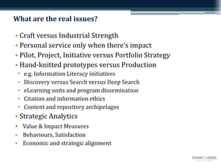 What are the real issues?

• Craft versus Industrial Strength
• Personal service only when there’s impact
• Pilot, Project, Initiative versus Portfolio Strategy
• Hand-knitted prototypes versus Production
 •   e.g. Information Literacy initiatives
 •   Discovery versus Search versus Deep Search
 •   eLearning units and program dissemination
 •   Citation and information ethics
 •   Content and repository archipelagos
• Strategic Analytics
• Value & Impact Measures
• Behaviours, Satisfaction
• Economic and strategic alignment
 