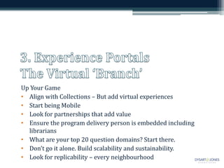 Up Your Game
• Align with Collections – But add virtual experiences
• Start being Mobile
• Look for partnerships that add value
• Ensure the program delivery person is embedded including
  librarians
• What are your top 20 question domains? Start there.
• Don’t go it alone. Build scalability and sustainability.
• Look for replicability – every neighbourhood
 