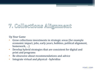 Up Your Game
• Grow collections investments in strategic areas (for example
  economic impact, jobs, early years, hobbies, political alignment,
  homework, …)
• Develop hybrid strategies that are consistent for digital and
  print and programs
• Be obsessive about recommendations and advice
• Integrate virtual and physical - hybridize
 