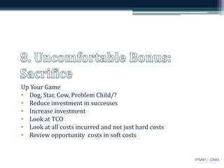 Up Your Game
• Dog, Star, Cow, Problem Child/?
• Reduce investment in successes
• Increase investment
• Look at TCO
• Look at all costs incurred and not just hard costs
• Review opportunity costs in soft costs
 