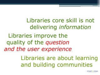 Libraries core skill is not
        delivering information
 Libraries improve the
 quality of the question
and the user experience
     Libraries are about learning
     and building communities
 