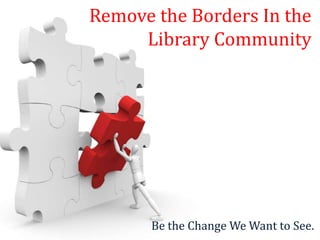 Remove the Borders In the
     Library Community




      Be the Change We Want to See.
 