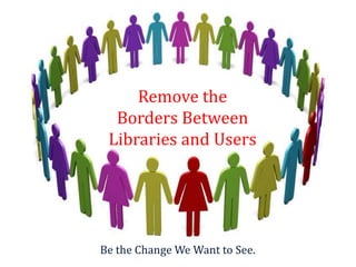 Remove the
  Borders Between
 Libraries and Users




Be the Change We Want to See.
 