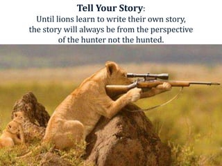 Tell Your Story:
  Until lions learn to write their own story,
the story will always be from the perspective
         of the hunter not the hunted.
 