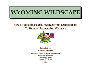 WYOMING WILDSCAPE
HOW TO DESIGN, PLANT, AND MAINTAIN LANDSCAPING
        TO BENEFIT PEOPLE AND WILDLIFE




                    Compiled by:
                   Andrea Cerovski
            Wyoming Game and Fish Department
                   Nongame Program
                    260 Buena Vista
                   Lander, WY 82520
                         2005
 