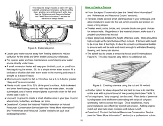 This elaborate design includes a water entry pipe,        How to Create a Terrace
                            waterfall, underground drainpipe, surface overflow
                             drain, grouting, wire reinforcement, and a liner.        ♦ From: Backyard Conservation (see the “Need More Information?”
                              See the “References and Resource Guides”
                               and “Need More Information?” sections for                and “References and Resource Guides” sections).
                                         literature on design details.                ♦ Terraces create several small planting areas in your wildscape, and
                                                                                        allow moisture to soak into the soil, which prevents soil erosion on
                                                                                        steep or long slopes.
                                                                                      ♦ Treated wood, rocks, bricks, and concrete blocks are good choices
                                                                                        for terrace walls. Regardless of the material chosen, make sure it’s
                                                                                        properly anchored into the soil.
                                                                                      ♦ Slope steepness dictates the height of terrace walls. Walls should be
                                                                                        high enough so the land between them is level. If terrace walls need
                                                                                        to be more than 2 feet high, it’s best to consult a professional builder
                       Figure 8. Elaborate pond.                                        to ensure walls will be safe and sturdy enough to withstand freezing,
                                                                                        thawing, and heavy rain storms.
♦ Locate your water source away from feeding stations to reduce                       ♦ The safest way to create a terrace is the cut and fill method (see
  confusion for the birds and other wildlife using your wildscape.                      Figure 9). This also requires very little or no additional soil.
♦ For cleaner water and less maintenance, avoid placing your water
  source directly under trees.
♦ A small immersion heater will keep your birdbath, pool, or pond from
  freezing during the winter. Or, for a simple winter water source, fill a
  birdbath or shallow dish with warm water in the morning and empty it
  at night so it doesn’t freeze.
♦ Minimum pond depth for fish is 18 inches, but a 2- to 3-foot or greater
  “deep end” is recommended.
♦ Plants should cover 50 to 70% of the pond’s surface. Add duckweed                           Figure 9. Creating a terrace using the cut and fill method.
  and other free-floating plants to help keep the water clear. Include
                                                                                      ♦ Another option for steep slopes that are hard to mow is to plant the
  submerged pots of native wetland plants to provide cover for fish and
                                                                                        entire area with a ground cover of low-growing plants (see Table 1).
  wildlife (see Table 1).
                                                                                      ♦ For long slopes, “strip cropping” can be used. Plant beds of perennial
♦ Use sand or gravel to create a small, shallow area in your pool or pond
                                                                                        bunchgrasses and wildflowers alternating with strips of turfgrass
  where birds, butterflies, and bees can drink.
                                                                                        (preferably native) across the slope. Once established, many
♦ Questions? Contact the National Wildlife Federation or Natural
                                                                                        perennial plants can effectively control soil erosion. Adding organic
  Resources Conservation Service (see the “Need More Information?”
                                                                                        mulch will also help retain moisture and reduce runoff.
  and “References and Resource Guides” sections) or your local
                                                                                      ♦ Questions? Contact the Natural Resources Conservation Service
  landscaping center.
                                                                                        (see the “Need More Information?” section) or a professional builder.

                                                                                 10
 
