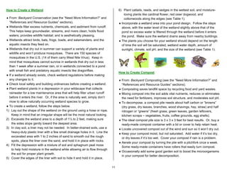How to Create a Wetland                                                             6) Plant cattails, reeds, and sedges in the wettest soil, and moisture-
                                                                                        loving plants like cardinal flower, red osier dogwood, and
♦ From: Backyard Conservation (see the “Need More Information?” and                     cottonwoods along the edges (see Table 1).
  “References and Resource Guides” sections).                                       ♦ Incorporate a wetland area into your pond design. Follow the steps
♦ Wetlands filter excess nutrients, chemicals, and sediment from runoff.              above, with the water level of the wetland slightly above that of the
  This helps keep groundwater, streams, and rivers clean; holds flood                 pond so excess water is filtered through the wetland before it enters
  waters; provides wildlife habitat; and is aesthetically pleasing.                   the pond. Make sure the wetland drains away from nearby buildings.
♦ Wetlands attract birds, bats, frogs, toads, and salamanders, and the              ♦ The plants you choose for your wetland should depend on the length
  aquatic insects they feed on.                                                       of time the soil will be saturated, wetland water depth, amount of
♦ Wetlands that dry out in summer can support a variety of plants and                 sunlight, climate, soil pH, and the size of the wetland (see Table 1).
  wildlife and won’t produce mosquitoes. There are 150 species of
  mosquitoes in the U.S. (14 of them carry West Nile Virus). Keep in
  mind that mosquitoes cannot survive in wetlands that dry out in less
  than 1 week after a summer rain, or in wetlands connected to a pond
  with small fish and predatory aquatic insects like dragonflies.
                                                                                    How to Create Compost
♦ If a wetland already exists, check wetland regulations before making
  any changes to it.                                                                ♦ From: Backyard Composting (see the “Need More Information?” and
♦ Check local safety and building ordinances before creating a wetland.               “References and Resource Guides” sections).
♦ Plant wetland plants in a depression in your wildscape that collects              ♦ Composting saves landfill space by recycling food and yard wastes.
  rainwater for a low maintenance area that will help filter urban runoff           ♦ Mixing compost into the soil adds vital nutrients, reduces or eliminates
  before it enters the river. Or, if the area is naturally wet, simply don’t          the need for fertilizers, improves soil structure, and moderates soil pH.
  mow to allow naturally occurring wetland species to grow.                         ♦ To decompose, a compost pile needs about half carbon or “browns”
♦ To create a wetland, follow the steps below.                                        (dry grass, dry leaves, branches, wood shavings, hay, straw) and half
1) Lay out the shape of the wetland on the ground using a hose or rope.               nitrogen or “greens” (fresh grass, green leaves, garden leftovers,
    Keep in mind that an irregular shape will be the most natural looking.            kitchen scraps – vegetables, fruits, coffee grounds, egg shells).
2) Excavate the wetland area to a depth of 1½ to 2 feet, making sure                ♦ The ideal compost pile size is 3 x 3 x 3 feet for best results. Or, buy a
    the sides slope gently toward the deepest area.                                   ready-made compost container with a lid or cover to help retain heat.
3) In clay soil, a liner may not be needed. In better-drained soils, use a          ♦ Locate uncovered compost out of the wind and sun so it won’t dry out.
    heavy-duty plastic liner with a few small drainage holes in it. Line the        ♦ Keep your compost moist, but not saturated. Add water if it’s too dry,
    excavated area with 1 to 2 inches of sand to smooth out the rough                 or dry leaves if it’s too wet. Cover your compost if rain is a problem.
    spots, place the liner over the sand, and hold it in place with rocks.
                                                                                    ♦ Aerate your compost by turning the pile with a pitchfork once a week.
4) Fill the depression with a mixture of soil and sphagnum peat moss
                                                                                      Some ready-made containers have rollers that easily turn compost.
    to help hold moisture in the wetland while allowing air to flow through
                                                                                    ♦ Occasionally add some good garden soil to boost the microorganisms
    the soil for proper plant growth.
                                                                                      in your compost for better decomposition.
5) Cover the edges of the liner with soil to hide it and hold it in place.

                                                                               11
 