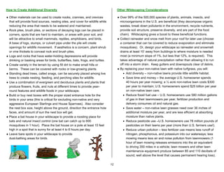 How to Create Additional Diversity                                                   Other Wildscaping Considerations

♦ Other materials can be used to create nooks, crannies, and crevices                ♦ Over 99% of the 500,000 species of plants, animals, insects, and
  that will provide food sources, nesting sites, and cover for wildlife while          microorganisms in the U.S. are beneficial (they decompose organic
  reducing the area that needs to be watered and maintained.                           wastes, break down pollutants in the environment, recycle nutrients,
♦ Rock piles, brush piles, or sections of decaying logs can be placed in               provide soil structure, preserve diversity, and are part of the food
  corners, spots that are hard to maintain, or areas with poor soil, and               chain). Wildscaping gives a boost to these beneficial functions.
  will be attractive to small mammals, reptiles, amphibians, and birds.              ♦ Collect rainwater and snow melt from your roof for later use (choose
  A base of logs, stumps, or culvert pipe under the pile will create                   a container that can be covered to reduce evaporation and eliminate
  openings for wildlife movement. If aesthetics is a concern, plant shrub              mosquitoes). Or, design your wildscape so rainwater and snowmelt
  or vine thickets to conceal rock and brush piles.                                    drains at least 10’ away from buildings to where moisture is needed
♦ Logs and rocks that have water-holding depressions will provide                      most (a minimum slope of 1%, but less that 12%, is required). This
  drinking or basking areas for birds, butterflies, bats, frogs, and turtles.          takes advantage of natural precipitation rather than allowing it to run
♦ Create variety in the terrain by using fill dirt to make small hills or              off into a storm drain. Keep gutters and downspouts clear of debris.
  berms. These can be covered with rocks or low-growing plants.                      ♦ By replacing your non-native lawn with native turfgrass, you will:
♦ Standing dead trees, called snags, can be securely placed among live                   • Add diversity – non-native lawns provide little wildlife habitat.
  trees to create nesting, feeding, and perching sites for wildlife.                     • Save time and money – the average U.S. homeowner spends
♦ Use a combination of evergreen and deciduous plants and plants that                       40 hours per year mowing; a ½ acre non-native lawn costs $300
  produce flowers, fruits, and nuts at different times to provide year-                     per year to maintain; U.S. homeowners spend $25 billion per year
  round features and wildlife foods in your wildscape.                                      on non-native lawn care.
♦ Build or buy nest boxes with the proper sized entrance hole for the                    • Reduce fossil fuel use – U.S. homeowners use 580 million gallons
  birds in your area (this is critical for excluding non-native and very                    of gas in their lawnmowers per year; fertilizer production and
  aggressive European Starlings and House Sparrows). Also consider                          delivery consumes oil and natural gas.
  the nest box size, height above the ground, direction the entrance hole                • Save water – non-native lawn grasses need over 36 inches of
  faces, and amount of sun the nest box will get.                                           additional moisture per year, and are less efficient at absorbing
♦ Place a bat house in your wildscape to provide a roosting place for                       moisture than native plants.
  bats and natural insect control (one bat can catch up to 600                           • Reduce pesticide use –U.S. homeowners use 78 million pounds of
  mosquitoes in 1 hour). Place the bat house on a pole at least 15 feet                     pesticides on their lawns per year (more than U.S. farmers use!).
  high in a spot that is sunny for at least 4 to 6 hours per day.                        • Reduce urban pollution – less fertilizer use means less runoff of
♦ Leave bare spots in your wildscape to provide                                             nitrogen, phosphorous, and potassium into our waterways; less
  dust-bathing areas for birds.                                                             mowing means less air and noise pollution from lawnmowers (1
                                                                                            hour of lawn mowing releases emissions into the air equivalent
                                                                                            to driving 350 miles in a vehicle; lawn mowers and other lawn
                                                                                            maintenance equipment produce between 85 and 110 decibels of
                                                                                            sound, well above the level that causes permanent hearing loss).

                                                                                12
 