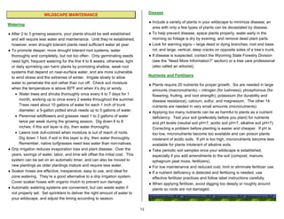 Disease
                      WILDSCAPE MAINTENANCE
                                                                                     ♦ Include a variety of plants in your wildscape to minimize disease; an
Watering
                                                                                       area with only a few types of plants can be devastated by disease.
♦ After 2 to 3 growing seasons, your plants should be well established               ♦ To help prevent disease, space plants properly, water early in the
  and will require less water and maintenance. Until they’re established,              morning so foliage is dry by evening, and remove dead plant parts.
  however, even drought tolerant plants need sufficient water all year.              ♦ Look for warning signs – large dead or dying branches; root and base
♦ To promote deeper, more drought tolerant root systems, water                         rot; and large, vertical, deep cracks on opposite sides of a tree’s trunk.
  thoroughly and completely, but not too often. Only germinating seeds               ♦ If disease is suspected, contact the Wyoming State Forestry Division
  need light, frequent watering for the first 4 to 6 weeks; otherwise, light           (see the “Need More Information?” section) or a tree care professional
  or daily sprinkling can harm plants by promoting shallow, weak root                  (also called an arborist).
  systems that depend on near-surface water, and are more vulnerable
                                                                                     Nutrients and Fertilizers
  to wind stress and the extremes of winter. Irrigate slowly to allow
  water to penetrate the soil rather than run off. Check soil moisture               ♦ Plants require 20 nutrients for proper growth. Six are needed in large
  when the temperature is above 80oF and when it’s dry or windy.                       amounts (macronutrients) – nitrogen (for lushness), phosphorous (for
    • Water trees and shrubs thoroughly once every 4 to 7 days for 1                   flowering, fruiting, and root strength), potassium (for durability and
      month, working up to once every 2 weeks throughout the summer.                   disease resistance), calcium, sulfur, and magnesium. The other 14
      Trees need about 10 gallons of water for each 1 inch of trunk                    nutrients are needed in very small amounts (micronutrients).
      diameter; a 5-gallon potted shrub needs up to 5 gallons of water.              ♦ Applying too many nutrients can be as harmful to plants as a nutrient
    • Perennial wildflowers and grasses need 1 to 2 gallons of water                   deficiency. Test your soil (preferably before you plant) for nutrients
      twice per week during the growing season. Dig down 6 to 8                        and pH levels (neutral soil pH=7, acidic soil pH<7, alkaline soil pH>7).
      inches; if this soil layer is dry, then water thoroughly.                        Correcting a problem before planting is easier and cheaper. If pH is
    • Lawns look dull-colored when moisture is out of reach of roots.                  too low, micronutrients become too available and can poison plants
      Dig down 1 foot; if soil in this layer is dry, then water thoroughly.            intolerant of acidic soils. If pH is too high, micronutrients become less
      Remember, native turfgrasses need less water than non-natives.                   available for plants intolerant of alkaline soils.
♦ Drip irrigation reduces evaporation loss and plant disease. Over the               ♦ Take periodic soil samples once your wildscape is established,
  years, savings of water, labor, and time will offset the initial cost. This          especially if you add amendments to the soil (compost, manure,
  system can be set on an automatic timer, and can also be moved to                    sphagnum peat moss, fertilizers).
  new plantings as older plantings mature and require less water.                    ♦ For low maintenance and reduced cost, limit or eliminate fertilizer use.
♦ Soaker hoses are effective, inexpensive, easy to use, and ideal for                ♦ If a nutrient deficiency is detected and fertilizing is needed, use
  zone watering. They’re a good alternative to a drip irrigation system.               effective fertilizer practices and follow label instructions carefully.
  Cover soaker hoses with organic mulch to prevent sun damage.                       ♦ When applying fertilizer, avoid digging too deeply or roughly around
♦ Automatic watering systems are convenient, but can waste water if                    plants so roots are not damaged.
  not properly set. Set sprinklers to deliver the right amount of water to
  your wildscape, and adjust the timing according to season.

                                                                                13
 
