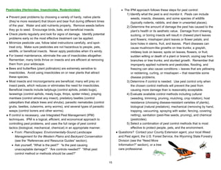 Pesticides (Herbicides, Insecticides, Rodenticides)                                    • The IPM approach follows these steps for pest control:
                                                                                            1) Identify what the pest is and monitor it. Pests can include
♦ Prevent pest problems by choosing a variety of hardy, native plants                          weeds, insects, diseases, and some species of wildlife
  (they’re more resistant) that bloom and bear fruit during different times                    (typically rodents, rabbits, and deer in unwanted places).
  of the year. Water and add nutrients properly. Remove weeds before                        2) Determine the amount of damage the pest has caused to the
  they go to seed. Encourage birds, bats, and beneficial insects.                              plant’s health or its aesthetic value. Damage from chewing,
♦ Check plants regularly and look for signs of damage. Identify potential                      sucking, or boring insects will result in chewed plant leaves
  problems early so the most effective treatment can be applied.                               and flowers; misshapen plant leaves or flower petals; and
♦ Minimize pesticide use, follow label instructions carefully, and spot-                       bore holes in stems, fruit, and leaves. Plant diseases can
  treat only. Make sure pesticides are not hazardous to people, pets,                          cause mushroom-like growths on tree trunks; a grayish,
  wildlife, or beneficial insects. Never apply pesticides when it’s windy.                     mildewy look on leaves; spots on leaves, flowers, or fruit;
♦ For lowest maintenance, eliminate the use of insecticides altogether.                        sudden wilting or death of a plant or branch; oozing sap from
  Remember, many birds thrive on insects and are efficient at removing                         branches or tree trunks; and stunted growth. Remember that
  them from your wildscape.                                                                    improperly applied nutrients and pesticides, flooding, and
♦ Bees and butterflies (plant pollinators) are extremely sensitive to                          freezing can also cause conditions – leaves that are yellowing
  insecticides. Avoid using insecticides on or near plants that attract                        or reddening, curling, or misshapen – that resemble some
  these species.                                                                               disease problems.
♦ Most insects and microorganisms are beneficial; many will prey on                         3) Determine if control is needed. Use pest control only when
  insect pests, which reduces or eliminates the need for insecticides.                         the chosen control methods will prevent the pest from
  Beneficial insects include ladybugs (control aphids, potato bugs),                           causing more damage than is reasonably acceptable.
  lacewings (control aphids, mealy bugs, thrips, spider mites), praying                     4) Evaluate available control methods including cultural
  mantises (control almost any insect), predatory beetles (control                             (weeding, trimming, pruning, mulching, crop rotation), host
  caterpillars that attack trees and shrubs), parasitic nematodes (control                     resistance (choosing disease-resistant varieties of plants),
  grubs, beetles, cutworms, army worms), and several types of parasitic                        biological (natural predators), mechanical (removing by hand,
  wasps (control borers and other worms).                                                      trapping, vacuuming, spraying with water, fencing, covering,
♦ If control is necessary, use Integrated Pest Management (IPM)                                netting), sanitation (pest-free seeds, pruning), and chemical
  techniques. IPM is a logical, efficient, and economical approach to                          (pesticides).
  controlling pest problems, and uses the full range of pest control                        5) Select a combination of pest control methods that is most
  tactics (biological, mechanical, chemical) in an appropriate manner.                         effective to protect people, pets, and the environment.
     • From: PlainsScapes: Environmentally-Sound Landscape                         ♦ Questions? Contact your County Extension agent, your local Weed
       Management for the Western Plains and Backyard Conservation                   and Pest agent, the U.S. Forest Service, the Wyoming State Forestry
       (see the “References and Resource Guides” section).                           Division (see the “Need More
     • Ask yourself, “What is the pest?” “Is the pest causing                        Information?” section), or a tree
       unacceptable damage?” “Are controls needed?” “What pest                       care professional.
       control method or methods should be used?”

                                                                              15
 