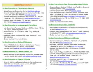 For More Information on Water Conserving Landscape Methods
                    NEED MORE INFORMATION?
                                                                               ♦ Cheyenne Botanic Gardens, 710 South Lions Park Drive, Cheyenne,
For More Information on Plants Native to Wyoming
                                                                                 WY 82001 (307-637-6458) www.botanic.org.
♦ Natural Resources Conservation Service http://plants.usda.gov.               ♦ Colorado Springs Utilities, Xeriscape www.csu.org/xeri.
♦ University of Wyoming Botany Department Herbarium, P.O. Box 3165,            ♦ USDA Natural Resources Conservation Service, 100 East B Street,
  Laramie, WY 82071 (307-766-2236) www.rmh.uwyo.edu.                             Room 3124, Casper, WY 82601 (307-261-6453 or national office at
♦ University of Wyoming Department of Plant Sciences, P.O. Box 3354,             1-800-888-LANDCARE) www.nrcs.usda.gov/feature/backyard/.
  Laramie, WY 82071 (307-766-3103) plantsciences@uwyo.edu.                     ♦ Xeriscape Colorado, Inc., P.O. Box 40202, Denver, CO 80204-0202,
♦ Wyoming Native Plant Society, P.O. Box 3452, Laramie, WY 82070                 www.xeriscape.org.
  (307-745-5026) www.rmh.uwyo.edu/wnps.html.                                   ♦ Contact your local Conservation District.

For More Information on Landscaping with Native Plants                         For More Information on Trees and Shrubs

♦ Little Goose Native Plants and Wildflowers, 226 Main Street, P.O. Box        ♦ National Arbor Day Foundation, 100 Arbor Avenue, Nebraska City,
  445, Bighorn, WY 82833 (307-672-5340).                                         NE 68410 www.arborday.org.
♦ Northern Gardens, 84 County Road 2AB N, Cody, WY 82414                       ♦ Wyoming State Forestry Division, 1100 West 22nd Street, Cheyenne,
  (307-527-6272).                                                                WY 82002 (307-777-3626) www.lands.state.wy.us/forestry.htm.
♦ Sweetwater Garden, 1602 West Main Street, Riverton, WY 82501                 ♦ Contact your local Conservation District.
  (307-856-6663).
                                                                               For More Information on Wildflowers and Grasses
♦ Contact your local Conservation District.
                                                                               ♦ Granite Seed Company, 1697 West 2100 North, Lehi, UT 84043
For More Information on Backyard Wildscaping
                                                                                 (801-768-4422) www.graniteseed.com.
♦ National Wildlife Federation Backyard Wildlife Habitat Program,              ♦ High Plains Grasslands Research Station, 8408 Hildreth Road,
  11100 Wildlife Center Drive, Reston, VA 20190-5362                             Cheyenne, WY 82009 (307-772-2433) http://rrru.usda.gov.
  (1-800-822-9919) www.nwf.org/backyardwildlifehabitat.                        ♦ Mountain West Seeds, P.O. Box 1471, Cheyenne, WY 82003
                                                                                 (307-634-6328).
For More Information on Creating a Healthy Yard                                ♦ Super Seeds, 15 Riggs Road, Shoshone, WY 82649 (307-856-0500).
                                                                               ♦ University of Wyoming Cooperative Extension Service, Department
♦ National Audubon Society – Audubon at Home, 700 Broadway, New
                                                                                 3354, 1000 East University Avenue, Laramie, WY 82071
  York, NY 10003 (212-979-3000) www.audubon.org/bird/at_home/.
                                                                                 www.uwyo.edu/ces/ceshome.htm.
For More Information on Watering Efficiently                                   ♦ Wind River Seed, 3075 Lane 51½, Manderson, WY 82432
                                                                                 (307-568-3361) www.windriverseed.com.
♦ University of Wyoming Cooperative Extension Service, Department
                                                                               ♦ Wyoming Native Plant Society, P.O. Box 3452, Laramie, WY 82070
  3354, 1000 East University Avenue, Laramie, WY 82071
                                                                                 (307-745-5026) www.rmh.uwyo.edu/wnps.html.
  www.uwyo.edu/ces/ceshome.htm.

                                                                          18
 