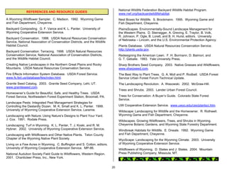 National Wildlife Federation Backyard Wildlife Habitat Program.
              REFERENCES AND RESOURCE GUIDES
                                                                                 www.nwf.org/backyardwildlifehabitat.
A Wyoming Wildflower Sampler. C. Madson. 1992. Wyoming Game                      Nest Boxes for Wildlife. S. Brockmann. 1995. Wyoming Game and
and Fish Department, Cheyenne.                                                   Fish Department, Cheyenne.
Backyard Composting. G. F. Vance and K. L. Panter. University of                 PlainsScapes: Environmentally-Sound Landscape Management for
Wyoming Cooperative Extension Service.                                           the Western Plains. D. Steinegger, A. Greving, E. Traylor, B. Volk,
                                                                                 R. Johnson, P. Ogle, B. Lorett, and B. H. Hurst, editors. University
Backyard Conservation. 1998. USDA Natural Resources Conservation
                                                                                 of Nebraska – Lincoln, and the U.S. Environmental Protection Agency.
Service, National Association of Conservation Districts, and the Wildlife
Habitat Council.                                                                 Plants Database. USDA Natural Resources Conservation Service.
                                                                                 http://plants.usda.gov.
Backyard Conservation: Terracing. 1998. USDA Natural Resources
Conservation Service, National Association of Conservation Districts,            Redesigning the American Lawn. F. H. Bormann, D. Balmori, and
and the Wildlife Habitat Council.                                                G. T. Geballe. 1993. Yale University Press.
Creating Native Landscapes in the Northern Great Plains and Rocky                Sharp Brothers Seed Company. 2003. Native Grasses and Wildflowers.
Mountains. USDA Natural Resources Conservation Service.                          www.sharpseed.com.
Fire Effects Information System Database. USDA Forest Service.                   The Best Way to Plant Trees. G. A. Moll and P. Rodbell. USDA Forest
www.fs.fed.us/database/feis/index.html.                                          Service Urban Forest Forum Technical Update.
Granite Seed Catalog. 2003. Granite Seed Company, Lehi, UT.                      The Landscaping Revolution. A. Wasowski. 2002. McGraw-Hill.
www.graniteseed.com.
                                                                                 Trees and Shrubs. 2003. Lander Urban Forest Council.
Homeowner’s Guide for Beautiful, Safe, and Healthy Trees. USDA
Forest Service, Northeastern Forest Experiment Station, Broomall, PA.            Trees for Conservation: A Buyer’s Guide. Colorado State Forest
                                                                                 Service.
Landscape Pests: Integrated Pest Management Strategies for
Controlling the Dastardly Dozen. M. K. Small and K. L. Panter. 1999.             UW Cooperative Extension Service. www.uwyo.edu/ces/plantsci.htm.
University of Wyoming Cooperative Extension Service, Laramie.                    Wildscape: Landscaping for Wildlife and the Homeowner. R. Rothwell.
Landscaping with Nature: Using Nature’s Designs to Plant Your Yard.              Wyoming Game and Fish Department, Cheyenne.
J. Cox. 1991. Rodale Press.                                                      Wildscapes: Growing Wildflowers, Trees, and Shrubs in Wyoming.
Landscaping: Turf in Wyoming. K. L. Panter, T. J. Koski, and R. M.               Cheyenne Botanic Gardens, and Wyoming State Forestry Department.
Hybner. 2002. University of Wyoming Cooperative Extension Service.               Windbreak Habitats for Wildlife. E. Oneale. 1992. Wyoming Game
Landscaping with Wildflowers and Other Native Plants. Teton County               and Fish Department, Cheyenne.
Chapter of the Wyoming Native Plant Society.                                     WyoScape: Landscaping for the Wyoming Climate. 2003. University
Living on a Few Acres in Wyoming. C. Buffington and S. Cotton, editors.          of Wyoming Cooperative Extension Service.
University of Wyoming Cooperative Extension Service. MP-86.                      Wildflowers of Wyoming. D. States and J. States. 2004. Mountain
National Audubon Society Field Guide to Wildflowers, Western Region.             Press Publishing Company, Missoula, MT.
2001. Chanticleer Press, Inc., New York.


                                                                            20
 
