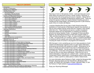 TABLE OF CONTENTS                                                                  INTRODUCTION
Introduction                                                       Page 1
Benefits of Wildscaping                                                 2
Designing Your Wildscape                                                2
Deciding What to Plant                                                  4
  Go for the Natives                                                    4
  Purchasing Trees and Shrubs                                           4       Wyoming is home to 325 species of birds – some are here year-round,
  Other Planting Considerations                                         5       while others only spend the summer or winter months in Wyoming, or
Planting and Wildscaping Guidelines                                     6
  How to Plant Trees and Shrubs                                         6       are found here only during spring and autumn migration. Nearly half of
  How to Plant Wildflowers                                              7       the 325 species are classified as Neotropical migratory birds. These are
  How to Plant Grasses                                                  8       simply the species of birds that migrate between breeding grounds in
  How to Create a Water Source                                          9       Canada and the United States, and wintering grounds in Latin America
  How to Create a Terrace                                             10        south of the U.S. border with Mexico.
  How to Create a Wetland                                              11
  How to Create Compost                                               11        Long-term Breeding Bird Survey data in North America show that
  How to Create Additional Diversity                                   12       populations of many species of Neotropical migrants have declined, as
  Other Wildscaping Considerations                                     12
Wildscape Maintenance                                                 13
                                                                                well as some resident species (those that don’t migrate or that migrate
  Watering                                                             13       within the U.S.). These declines are due to a number of problems,
  Disease                                                              13       especially habitat loss and degradation on breeding and wintering
  Nutrients and Fertilizers                                            13       grounds and along migration routes. In response to these population
  Pruning                                                              14       declines, the international Partners In Flight (PIF) program began in
  Pesticides                                                           15       1990, and Wyoming Partners In Flight, our state working group, began
  Other Maintenance Considerations                                    16
                                                                                in 1991. The goal of PIF is to conserve, restore, or enhance populations
Wildscaping Do’s and Don’ts                                            17
Seasonal To-Do List                                                    17       of landbirds and the habitats upon which they depend for survival, while
Need More Information?                                                18        including the needs of humans in all programs and endeavors.
  For More Information on Plants Native to Wyoming                    18
  For More Information on Landscaping with Native Plants              18        With that goal in mind, something we can do to help populations of both
  For More Information on Backyard Wildscaping                         18       resident and Neotropical migratory birds is to plant native wildscapes –
  For More Information on Creating a Healthy Yard                     18        landscaping that benefits both people and wildlife. Wildscaping can be
  For More Information on Watering Efficiently                         18       done on virtually any piece of land of any size if a wildscaping plan is
  For More Information on Water Conserving Landscape Methods          18
                                                                                developed and followed. Use this guide to design, plant, and maintain
  For More Information on Trees and Shrubs                            18
  For More Information on Wildflowers and Grasses                     18        your wildscape. In the back of the guide are some additional resources
  For More Information on Collecting Native Seeds and Plants          19        to help you find out more about wildscaping. While this list is by no
  For More Information on Creating a Wetland                          19        means exhaustive, it does give you a place to start. Contact your local
  For More Information on Building a Terrace                           19       Conservation District, greenhouse, or landscaping center to order native
  For More Information on Composting                                  19        plants, or obtain a permit to collect plants on state or federal lands.
  For More Information on Weeds, Pests, and Invasive Plants            19
  For More Information on Bats                                         19       For more information about Partners In Flight, contact the Nongame Bird
  For More Information on Butterflies                                 19        Biologist, Wyoming Game and Fish Department, 260 Buena Vista,
  For More Information on Beneficial Insects                          19
  For More Information on Birds                                        19       Lander, WY 82520 (307-332-2688 or in-state 1-800-654-7862), or visit
References and Resource Guides                                        20        the Partners In Flight website at www.partnersinflight.org.
Table 1. Selected Native Plants Ideal for Wildscaping in Wyoming       22
Index to the Common Names of Selected Native Plants                    62       Enjoy your Wyoming Wildscape!

                                                                            1
 