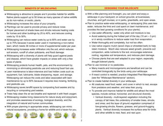 BENEFITS OF WILDSCAPING                                                         DESIGNING YOUR WILDSCAPE

♦ Wildscaping is attractive to people and it provides habitat for wildlife.       ♦ With a little planning and foresight, you can plant and enjoy a
  Native plants support up to 50 times as many species of native wildlife           wildscape in your backyard; on school grounds; at businesses,
  as do non-native, or exotic, plants.                                              churches, and golf courses; or in parks, greenbelts, and open areas.
♦ Wildscaping increases the value of your property.                               ♦ Plan to practice water-wise wildscaping, or xeriscaping (this uses less
♦ Plantings can be used to provide privacy and reduce noise.                        water, reduces the time and cost spent on lawn maintenance, and
♦ Proper placement of shade trees and shrubs reduces heating costs                  provides the best growing conditions for your plants).
  for homes and other buildings by 25 to 40%, and reduces cooling                     • Use water efficiently - water only when soil moisture is low.
  costs by 15 to 50%.                                                                 • Avoid watering during the hottest part of the day (10 am – 3 pm)
♦ Wildscaping can reduce water costs by up to 60% and water use by                      or in windy conditions to reduce water loss from evaporation.
  up to 70% because it saves water used in maintaining a non-native                   • Water thoroughly and completely, but not too often.
  lawn, which needs 36 inches or more of supplemental water per year.                 • Use native organic mulch (wood chips or shredded bark) to help
♦ Wildscaping increases water infiltration into the soil, which reduces                 retain moisture. Mulch also reduces weed growth, prevents soil
  soil erosion, runoff of urban pollutants, and flood damage.                           compaction, adds nutrients to the soil, encourages extensive
♦ Wildscaping with a diversity of plants will help guard against pests                  rooting, regulates soil temperature, and reduces plant damage.
  and disease, which have greater impacts on areas with only a few                    • Choose plants that are well adapted to your region, especially
  types of plants.                                                                      drought tolerant plants.
♦ Wildscaping protects human health, pets, and the environment by                 ♦ Plan to use minimal or no pesticides.
  minimizing or eliminating pesticide use and reducing fossil fuel use.               • Many insects and microorganisms are beneficial and can be
♦ Lawn maintenance is labor-intensive and has hidden costs such as                      controlled biologically by the birds using your wildscape.
  equipment, fuel, lubricants, blade sharpening, repair, and storage.                 • If insect control is needed, practice Integrated Pest Management
  Wildscaping can reduce the costs and labor associated with lawn                       (see the “Wildscape Maintenance” section).
  maintenance by up to 60% because it requires less mowing, fertilizing,          ♦ Plan to create habitat diversity in your wildscape.
  and pesticide use.                                                                  • All creatures need food; water; and cover in which to rest, escape
♦ Wildscaping saves landfill space by composting food wastes and by                     from predators and weather, and raise their young.
  recycling or composting yard wastes.                                                • To provide and improve habitat for wildlife and attract the most
♦ Trees help clean the air we breathe and replenish it with fresh oxygen.               species, include vertical, horizontal, and structural diversity.
♦ Wildscaping creates living classrooms for nature study and enjoyment,                   ∗ Vertical diversity - multi-layered vegetation including the
  and promotes awareness of ecology, biological diversity, and the                           canopy of tall trees; the understory of smaller trees, shrubs,
  integration of natural and human communities.                                              and vines; and the layer of ground vegetation comprised of
♦ With proper planning in appropriate areas, wildscaping can mimic                           low-growing shrubs, flowers, grasses, and ground-hugging
  natural ecosystems, providing a home for wildlife and a haven for you.                     plants. Vertical diversity increases the surface area for birds
                                                                                             and other wildlife to nest, feed, and rest upon.


                                                                              2
 