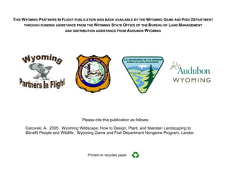 THIS WYOMING PARTNERS IN FLIGHT PUBLICATION WAS MADE AVAILABLE BY THE WYOMING GAME AND FISH DEPARTMENT
      THROUGH FUNDING ASSISTANCE FROM THE WYOMING STATE OFFICE OF THE BUREAU OF LAND MANAGEMENT
                           AND DISTRIBUTION ASSISTANCE FROM AUDUBON WYOMING




                                   Please cite this publication as follows:

      Cerovski, A. 2005. Wyoming Wildscape: How to Design, Plant, and Maintain Landscaping to
      Benefit People and Wildlife. Wyoming Game and Fish Department Nongame Program, Lander.




                                      Printed on recycled paper
 