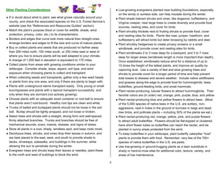 Other Planting Considerations                                                    ♦ Low-growing evergreens planted near building foundations, especially
                                                                                   on the windy or sunless side, can help insulate during the winter.
♦ If in doubt about what to plant, see what grows naturally around your          ♦ Plant shade tolerant shrubs and vines, like dogwood, buffaloberry, and
  county, and check the associated species on the U.S. Forest Service’s            Virginia creeper, near large trees to create diversity and provide food
  website (see the “References and Resources Guides” section).                     sources, nesting sites, and cover for birds.
♦ Match the plant’s purpose (food or cover for wildlife, shade, wind             ♦ Plant shrubby thickets next to fruiting shrubs to provide food, cover
  protection, privacy, color, etc.) to its characteristics.                        and nesting sites for birds. Plants like rose, juniper, hawthorn, and
♦ Borders and edges that curve look more natural than straight ones.               buffaloberry will attract birds but deter browsing by rabbits and deer.
  Arrange borders and edges to fit the size and curve of mature plants.          ♦ Plant shrubby hedgerows to create privacy screens or a small
♦ Buy or collect plants and seeds that are produced no farther away                windbreak, and provide cover and nesting sites for birds.
  than 200 miles north, 100 miles south, or 250 miles east or west of            ♦ Plant windbreaks 2 to 3 rows deep for a backyard, and 3 to 7 rows
  where you live to ensure plants will be well adapted to your climate.            deep for larger areas (windbreak length is more important than depth).
  A change of 1,000 feet in elevation is equivalent to 175 miles.                  Once established, windbreaks reduce wind for a distance of up to
♦ Collect plants from areas with growing conditions similar to your                10 times the height of the tallest plants, and improve air quality by
  wildscape. Consider shade, slope, aspect, soil type, and wind                    capturing dust. Use a variety of fast and slow growing trees and
  exposure when choosing plants to collect and transplant.                         shrubs to provide cover for a longer period of time and help prevent
♦ When collecting seeds and transplants, gather only a few seed heads              total losses to disease and severe weather. Include native wildflowers
  or plants from any one area, and only if there are plenty to begin with.         and grasses along the edge to provide food for hummingbirds, bees,
♦ Plants with underground stems transplant easily. Only young or small             butterflies, ground-feeding birds, and small mammals.
  bunchgrasses and plants with a taproot transplant successfully, and            ♦ Plant nectar-producing, tubular flowers to attract hummingbirds. Their
  only when they are dormant (not actively growing).                               favorite colors are (in order) red, orange, pink, purple, blue, and yellow.
♦ Choose plants with an adequate sized container or root ball to ensure          ♦ Plant nectar-producing blue and yellow flowers to attract bees. (Most
  that plants aren’t root-bound. Healthy root tips are clean and white.            of the 5,000 species of native bees in the U.S. are solitary, non-
♦ Trunks of balled and burlapped plants should not be loose in the soil            aggressive, nest in holes in the ground or burrows in twigs and dead
  ball. Burlap should be tightly wrapped, and not loose or broken.                 tree limbs, and pollinate plants – including 30% of the plants we eat.)
♦ Select trees and shrubs with a straight, strong form and well-spaced,          ♦ Plant nectar-producing red, orange, yellow, pink, and purple flowers
  firmly attached branches. Trunks and branches should be free of                  to attract adult butterflies. Flowers should be flat-topped or clustered,
  mechanical wounds, scars, insects, disease, and signs of stress.                 have short flower tubes so butterflies can reach the nectar, and be
♦ Store all plants in a cool, shady, windless spot, and keep roots moist.          planted in sunny areas protected from the wind.
♦ Deciduous trees, shrubs, and vines drop their leaves in autumn, and            ♦ To keep butterflies in your wildscape, plant butterfly caterpillar “host”
  are best placed to the east, west, and south to provide shade to                 plants to provide them with food. Remember, very few of the 700+
  decks, driveways, sidewalks, and buildings in the summer, while                  species of native butterflies in the U.S. are pests.
  allowing the sun to penetrate during the winter.                               ♦ Use low-growing or ground-hugging plants as a lawn substitute in
♦ Evergreen trees and shrubs keep their leaves or needles; plant these             shady or hard-to-mow sites for additional color, texture, variety, and
  to the north and west of buildings to block the wind.                            areas of low maintenance.

                                                                             5
 