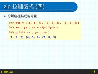 zip 拉鏈函式 (四)
 分解座標點成各分量
115 串列(二)
>>> pts = [(1, 4, 7), (2, 5, 8), (3, 6, 9)]
>>> xs , ys , zs = zip( *pts )
>>> print( xs , ys , zs )
(1, 2, 3) (4, 5, 6) (7, 8, 9)
 