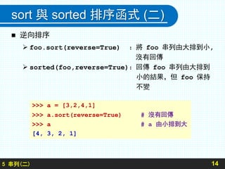 sort 與 sorted 排序函式 (二)
 逆向排序
 foo.sort(reverse=True) ：將 foo 串列由大排到小,
沒有回傳
 sorted(foo,reverse=True)：回傳 foo 串列由大排到
小的結果，但 foo 保持
不變
145 串列(二)
>>> a = [3,2,4,1]
>>> a.sort(reverse=True) # 沒有回傳
>>> a # a 由小排到大
[4, 3, 2, 1]
 