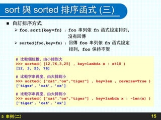 sort 與 sorted 排序函式 (三)
 自訂排序方式
 foo.sort(key=fn) ：foo 串列依 fn 函式設定排列，
沒有回傳
 sorted(foo,key=fn) ：回傳 foo 串列依 fn 函式設定
排列，foo 保持不變
155 串列(二)
# 比較個位數，由小排到大
>>> sorted( [12,76,3,25] , key=lambda x : x%10 )
[12, 3, 25, 76]
# 比較字串長度，由大排到小
>>> sorted( ["cat","ox","tiger"] , key=len , reverse=True )
[’tiger’, ’cat’, ’ox’]
# 比較字串長度，由大排到小
>>> sorted( ["cat","ox","tiger"] , key=lambda x : -len(x) )
[’tiger’, ’cat’, ’ox’]
 
