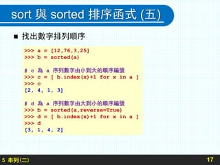 sort 與 sorted 排序函式 (五)
 找出數字排列順序
175 串列(二)
>>> a = [12,76,3,25]
>>> b = sorted(a)
# c 為 a 序列數字由小到大的順序編號
>>> c = [ b.index(x)+1 for x in a ]
>>> c
[2, 4, 1, 3]
# d 為 a 序列數字由大到小的順序編號
>>> b = sorted(a,reverse=True)
>>> d = [ b.index(x)+1 for x in a ]
>>> d
[3, 1, 4, 2]
 
