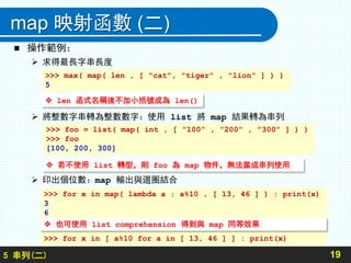 map 映射函數 (二)
 操作範例：
 求得最長字串長度
 將整數字串轉為整數數字：使用 list 將 map 結果轉為串列
 印出個位數：map 輸出與迴圈結合
195 串列(二)
>>> for x in map( lambda a : a%10 , [ 13, 46 ] ) : print(x)
3
6
>>> for x in [ a%10 for a in [ 13, 46 ] ] : print(x)
 len 函式名稱後不加小括號成為 len()
>>> max( map( len , [ "cat", "tiger" , "lion" ] ) )
5
>>> foo = list( map( int , [ ”100” , ”200” , ”300” ] ) )
>>> foo
[100, 200, 300]
 若不使用 list 轉型，則 foo 為 map 物件，無法當成串列使用
 也可使用 list comprehension 得到與 map 同等效果
 
