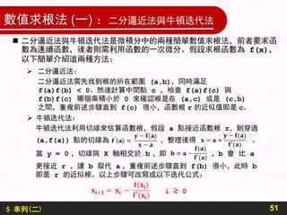 5 串列(二)
數值求根法 (一) ：二分逼近法與牛頓迭代法
51
 二分逼近法與牛頓迭代法是微積分中的兩種簡單數值求根法，前者要求函
數為連續函數，後者則需利用函數的一次微分。假設求根函數為 f(x)，
以下簡單介紹這兩種方法：
 二分逼近法：
二分逼近法需先找到根的所在範圍 (a,b)，同時滿足
f(a)f(b) < 0。然後計算中間點 c ，檢查 f(a)f(c) 與
f(b)f(c) 哪個乘積小於 0 來確認根是在 (a,c) 或是 (c,b)
之間，重複前述步驟直到 f(c) 很小，函數根 r 的近似值即是 c。
 牛頓迭代法：
牛頓迭代法利用切線來估算函數根，假設 a 點接近函數根 r，則穿過
(a,f(a)) 點的切線為 ，整理後得 。
當 y = 0 ，切線與 X 軸相交於 b ，即 ，b 會 比 a
更接近 r ，讓 b 取代 a ，重複前述步驟直到 f(b) 很小，此時 b
即是 r 的近似根。以上步驟可改寫成以下迭代公式：
i ≥ 0
 