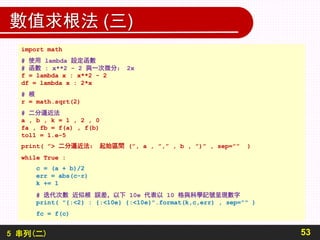 5 串列(二)
數值求根法 (三)
53
import math
# 使用 lambda 設定函數
# 函數 : x**2 - 2 與一次微分： 2x
f = lambda x : x**2 - 2
df = lambda x : 2*x
# 根
r = math.sqrt(2)
# 二分逼近法
a , b , k = 1 , 2 , 0
fa , fb = f(a) , f(b)
tol1 = 1.e-5
print( ”> 二分逼近法： 起始區間 (”, a , ”,” , b , ”)” , sep=”” )
while True :
c = (a + b)/2
err = abs(c-r)
k += 1
# 迭代次數 近似根 誤差，以下 10e 代表以 10 格與科學記號呈現數字
print( "{:<2} : {:<10e} {:<10e}".format(k,c,err) , sep="" )
fc = f(c)
 
