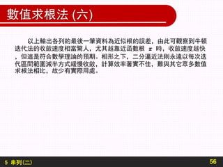 5 串列(二)
數值求根法 (六)
56
以上輸出各列的最後一筆資料為近似根的誤差，由此可觀察到牛頓
迭代法的收斂速度相當驚人，尤其越靠近函數根 r 時，收斂速度越快
，但這是符合數學理論的預期。相形之下，二分逼近法則永遠以每次迭
代區間範圍減半方式緩慢收斂，計算效率著實不佳，難與其它眾多數值
求根法相比，故少有實際用處。
 