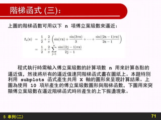 5 串列(二)
階梯函式 (三)：
71
上圖的階梯函數可用以下 n 項傅立葉級數來逼近：
程式執行時需輸入傅立葉級數的計算項數 n 用來計算各點的
逼近值，然後將所有的逼近值連同階梯函式畫在圖紙上。本題特別
利用 subplots 函式產生共用 X 軸的圖形來呈現計算結果。上
圖為使用 10 項所產生的傅立葉級數圖形與階梯函數，下圖用來突
顯傅立葉級數在逼近階梯函式時所產生的上下振盪現象。
 