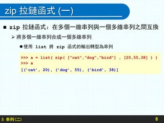 zip 拉鏈函式 (一)
 zip 拉鏈函式：在多個一維串列與一個多維串列之間互換
 將多個一維串列合成一個多維串列
 使用 list 將 zip 函式的輸出轉型為串列
85 串列(二)
>>> a = list( zip( ["cat","dog","bird"] , [20,55,38] ) )
>>> a
[(’cat’, 20), (’dog’, 55), (’bird’, 38)]
 