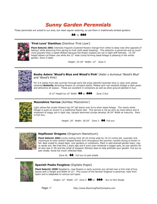 Sunny Garden Perennials
These perennials are suited to our area, but need regular watering, so use them in traditionally tended gardens.

                                                             to



               ‘First Love’ Dianthus (Dianthus ‘First Love’)
               Plant Select® 2001 Intensely fragrant clustered flowers change from white to deep rose (the opposite of
               fading!) while blooming from spring to frost (with dead heading). This selection is perennial and so much
               more graceful than a sweet William because the flower clusters are not in tight stiff helmets. 15-18”
               height allows cut flower use while the 12” wide clump forming basal foliage is pleasing in the winter
               garden. Zone 3 rated
                                                    Height: 15-18" Width: 12"       Zone 3




                  Bushy Asters ‘Wood’s Blue and Wood’s Pink’ (Aster x dumosus ‘Wood’s Blue’
                  and ‘Wood’s Pink)

                  For 4-6 weeks from late summer through early fall enjoy plentiful lavender-blue or clear pink yellow-
                  centered Butterfly attracting flowers on compact plants. Mildew and rust resistant foliage is dark green
                  and attractive all season. These are excellent in containers as well as when ground planted in Sun.

                                 8-12” Height by 15” Width        to             Zone 3 Sun



                  Moonshine Yarrow (Achillea ‘Moonshine’)

                  Light yellow flat cluster flowers top 24” tall stems over furry silver basal foliage. The nearly white
                  foliage is quite an accent in a traditional flower bed. This yarrow is not as xeric as most others and is
                  intolerant of soggy soil in tight clay. Upright stemmed clumps develop 18-24” Width at maturity. Plant
                  in Full Sun.

                                             Height: 24" Width: 18-24”     Zone 3            Full sun




                      Hopflower Oregano (Origanum libanoticum)
                      Plant Select® 2004 Lovely trailing herb 18-24 inches wide by 10-15 inches tall. Lavender and
                      chartreuse bi-color lantern-shaped bracts form throughout the summer months drying to brown in
                      fall. Best suited to raised beds, rock gardens or containers. Plant in well-drained garden loam, clay
                      or sandy soil. We tried this 2 years ago and it even over-wintered in bigger pots, an eye catcher for
                      all who saw it! Oh and the smell of oregano! Attracts bees to help pollinate your garden. Full sun to
                      part shade. Avoid too much reflected heat.

                                          Zone 4b          Full sun to part shade



                   Spanish Peaks Foxglove (Digitalis thapsi)
                   Plant Select® 1999! Raspberry- rose flowers in early summer are carried over a trim mat of fury
                   leaves with a Height and Width of 12”. This cousin of the familiar foxglove is perennial, hails from
                   Spain and is adaptable to various soil types.

                                     Height: 12" Width: 12" Zone 4          to           Sun to Part Shade


                          Page 17                        http://www.WyomingPlantCompany.com
 
