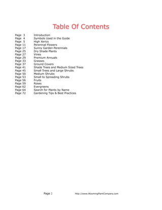Table Of Contents
Page    3   Introduction
Page    4   Symbols Used in the Guide
Page    5   High Xerics
Page   11   Perennial Flowers
Page   17   Sunny Garden Perennials
Page   25   Dry Shade Plants
Page   27   Vines
Page   29   Premium Annuals
Page   33   Grasses
Page   37   Ground Covers
Page   41   Shade Trees and Medium Sized Trees
Page   45   Small Trees and Large Shrubs
Page   50   Medium Shrubs
Page   53   Small to Spreading Shrubs
Page   56   Fruits
Page   59   Roses
Page   62   Evergreens
Page   64   Search for Plants by Name
Page   72   Gardening Tips & Best Practices




                  Page 2                http://www.WyomingPlantCompany.com
 