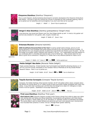 Cheyenne Dianthus (Dianthus ‘Cheyenne’)
            This is a pink fragrant, double,hardylong-bloomingmini-carnation developed at the Cheyenne Horticulture
            Field Station. Survives in semi-dry mineral soil, thrives in emended soil with moderate watering. Plant in
            sun to partial sun for butterflies and hummingbirds if you don’t pick them all for yourself!
                                         Height: 1’   Width" 1’      Zone 4 Sun to partial sun




             Ginger’s Kiss Dianthus (Dianthus gratiopolitanus ‘Ginger’s Kiss)
             Long blooming, two-toned pink flowers over fine, blue foliage stands up well in moist or dry garden soil
             and are also suitable for rock garden, dish, trough or border use.
                                                   Height: 5" Width: 8"    Zone 4 Sun




            Arkansas Bluestar (Amsonia hubrichtii)

            2009 GreatPlants Perennial Plant of the Year! In spring upright stems emerge, grow to 3’ and
            become covered in fine threadlike dark green leaves forming an airy, fine textured mound of foliage. In
            later May and into June elongate panicles of palest blue long slender star flowers cover the plant. For fall
            the foliage turns golden yellow, brightest when planted in full sun. For a dependable long-lived addition to
            your landscape plant in emended well-drained soils in Full to Partial Sun. Allow several years for your
            plant to grow into an attractive 3’ Height by 2-3’ Width that is very effective planted en mass or as a
specimen.

                       Height: 3' Width: 2-3’ Zone 4            to             Full to partial sun

              Petite Delight’ Bee Balm (Monarda ‘Petite Delight’)
              Freely summer-flowering 2”wide lavender-rose Hummingbird and Butterfly attracting blooms on 15-
              24”H by 18-24”W clumps. Developed on the Canadian Plains of Manitoba at the Ag Canada Morden
              Research Station. Plant in sun to partial sun.

                              Height: 15-24” Width: 18-24” Zone 3              to          Sun to Partial sun




             Tequila Sunrise Coreopsis (Coreopsis ‘Tequila Sunrise’)

             Coreopsis, the Golden Darlings of the Summer Garden! 18-24” tall golden-yellow classic coreopsis daisy-
             like blooms are carried above 12-15” Width clumps of Dark olive-green foliage variegated with cream and
             yellow. If you think that is striking wait until fall when the foliage turns deep rich mahogany to really
             accent a Full Sun garden. Deadhead to encourage reblooming.

                                  Height: 18-24"    Width 12-15"      Zone 4         to          Full sun

               First Love Dianthus (Dianthus ‘First Love’)
               Plant Select® 2001 Intensely fragrant rounded cluster flowers change from white to deep rose rather
               than starting dark and fading and attract butterflies, hummingbirds and gardeners with floral shears
               (great cut flower!). Flower stalks are 15-18” tall above 12” diameter clumps of moderately fine foliage.
               The overall effect is akin to Sweet Williams but perennial and much more graceful even maintaining a
               nice mounded foliar presence in winter. Full sun. Average flower garden watering.

                                                         Zone 3           Full sun




                      Page 21                         http://www.WyomingPlantCompany.com
 