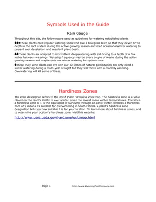 Symbols Used in the Guide
                                         Rain Gauge
Throughout this site, the following are used as guidelines for watering established plants:
    These plants need regular watering somewhat like a bluegrass lawn so that they never dry to
depth in the root system during the active growing season and need occasional winter watering to
prevent root dessication and resultant plant death.
   These plants are adapted to intermittent deep watering with soil drying to a depth of a few
inches between waterings. Watering frequency may be every couple of weeks during the active
growing season and maybe only one winter watering for optimal care.
 These truly xeric plants can live with our 12 inches of natural precipitation and only need a
winter watering during a multi-year drought but they will thrive with a monthly watering.
Overwatering will kill some of these.




                                   Hardiness Zones
The Zone description refers to the USDA Plant Hardiness Zone Map. The hardiness zone is a value
placed on the plant’s ability to over winter, given the lowest mean winter temperatures. Therefore,
a hardiness zone of 1 is the equivalent of surviving through an arctic winter, whereas a Hardiness
zone of 9 means it’s suitable for overwintering in South Florida. A plant's hardiness zone
designation tells you how suitable it is for your location. To learn more about hardiness zones, and
to determine your location's hardiness zone, visit this website:

http://www.usna.usda.gov/Hardzone/ushzmap.html




                     Page 4                  http://www.WyomingPlantCompany.com
 