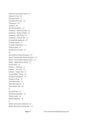 Cheyenne Snowmound Spirea - 53
Cheyenne Privet - 49
Chocolate Flower - 31
Chocolate Mist Flower - 22
Chokecherry - 46
Cologreen - 62
Columnar Buckthorn - 47
Coneflower - Big Sky Sunrise - 18
Coneflower - Big Sky Twilight - 22
Coneflower - Pale Purple - 18
Coneflower - Summer Sky - 18
Coronado Red Agastache - 29
Coronado Hyssop - 31
Coronation Gold Yarrow - 11
Corsican Violet - 31
Crandall Clove Currant - 51

D
Dark Knight and Blue Mist Spirea - 53
Daylily -Hermerocallis 'Daring Deception' - 20
Daylily - Hermerocallis 'Elegant Candy' - 24
Daylily - Happy Returns Daylily - 20
Denver Daisy - 29
Dianthus – Cheyenne - 21
Dianthus - 'First Love' - 17
Dianthus - Ginger's Kiss - 21
‘Doretta Klaber’ Thyme - 37
Dropmore Honeysuckle - 27
Dropmore Linden - 42
Dutchmans's Pipe - 27
Dwarf Blue Flag Iris - 11
Dwarf Korean Lilac – 50

E
Early Gold Pear - 57
Echinacea Augustifolia - 18
'Effusa' Juniper - 62
Ephedra Regeliana – 39

F
Feather Reed Grass 'Avalanche' - 35
Feather Reed Grass 'Karl Foerster' - 33



                            Page 65              http://www.WyomingPlantCompany.com
 