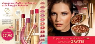 26601 Nude Silk
26602 Pink Lace
26603 Chiffon Rose
26604 Orchid Taffeta
26605 Scarlet Veil
26606 Coral Shell
26607 Red Organza
26608 Cherry Cashmere
26609 Satin Plum
26610 Wispy Prune
26602PinkLace
26605ScarletVeil
26606CoralShell
26604OrchidTaffeta
26608CherryCashmere
Giordani Gold Voluptuous Lipstick
Pomadka Giordani Gold Voluptuous
Intensywnie nawilżająca pomadka otacza
Twoje usta błyszczącym kolorem.
Dzięki kompleksowi HydraFull usta stają
się pełniejsze, gładsze, a testy kliniczne
potwierdzają nawilżenie aż do 8 godzin.
3,3 g
 47,00
 27,90
Zmysłowo gładkie, pełniejsze
usta kuszące kolorem
Intensywne
nawilżenie
przez cały
dzień*
* Testy kliniczne
każda za
27,90
a
b
Kup puder w perełkach, a TUSZ
otrzymasz GRATIS12 13
a Giordani Gold Festive Bronzing Pearls
Puder w perełkach Giordani Gold Festive
Mniejsze perełki zapewniają skoncentrowaną siłę
brązowego koloru oraz intensywny połysk. Stosuj
na kości policzkowe, dekolt lub te miejsca na ciele,
które chcesz szczególnie zaakcentować.
25 g
24155 79,00
			 49,90
b Giordani Gold Tintarella di Riviera Supreme
Length Waterproof Mascara
Wodoodporny tusz do rzęs Giordani Gold
Wydłużający tusz do rzęs w wersji wodoodpornej.
8 ml
26600 42,00

 