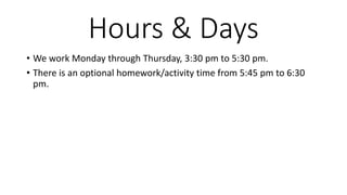 Hours & Days
• We work Monday through Thursday, 3:30 pm to 5:30 pm.
• There is an optional homework/activity time from 5:45 pm to 6:30
pm.
 