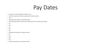 Pay Dates
• Pay Dates: every other Wednesday, starting on 11/13
• 11/13 (This is pay only for the first two days of work, 10/23 and 10/24)
• 11/27
• 12/11 (Bonus Pay, $50 base + homework accruals)
• 12/25 (We need to check to find out if these checks will be early or late due to the holiday)
• 1/8
• 1/22
• 2/5
• 2/19
• 3/4
• 3/18 (Bonus Pay, $25 base + homework accruals)
• 4/1
• 4/15
• 4/29
• 5/13
• 5/27 (Bonus Pay, $25 base + homework accruals)
 