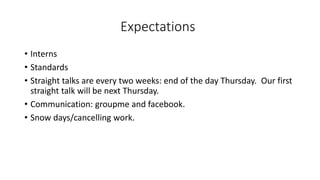Expectations
• Interns
• Standards
• Straight talks are every two weeks: end of the day Thursday. Our first
straight talk will be next Thursday.
• Communication: groupme and facebook.
• Snow days/cancelling work.
 
