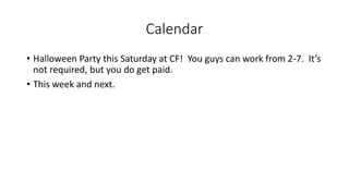 Calendar
• Halloween Party this Saturday at CF! You guys can work from 2-7. It’s
not required, but you do get paid.
• This week and next.
 