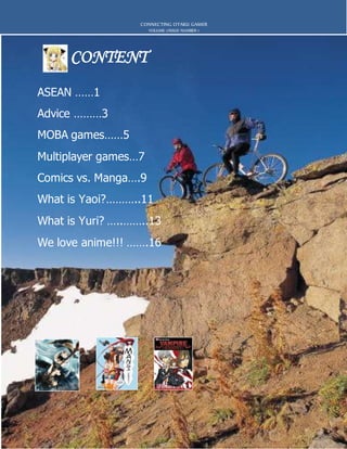 CONTENT
CONNECTING OTAKU GAMER
VOLUME 1/ISSUE NUMBER 1
ASEAN ……1
Advice ………3
MOBA games……5
Multiplayer games…7
Comics vs. Manga….9
What is Yaoi?………..11
What is Yuri? …..……..13
We love anime!!! …….16
 